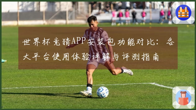 世界杯竞猜APP安装包功能对比：各大平台使用体验详解与评测指南